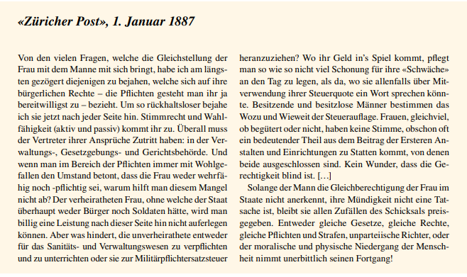 Text: «Züricher Post», 1. Januar 1887 - Von den vielen Fragen, welche die Gleichstellung der  Frau mit dem Manne mit sich bringt, habe ich am längs ten gezögert diejenigen zu bejahen, welche sich auf ihre  bürgerlichen Rechte – die Pflichten gesteht man ihr ja  bereitwilligst zu – bezieht. Um so rückhaltsloser bejahe  ich sie jetzt nach jeder Seite hin. Stimmrecht und Wahl fähigkeit (aktiv und passiv) kommt ihr zu. Überall muss  der Vertreter ihrer Ansprüche Zutritt haben: in der Ver waltungs-, Gesetzgebungs- und Gerichtsbehörde. Und  wenn man im Bereich der Pflichten immer mit Wohlge fallen den Umstand betont, dass die Frau weder wehrfä hig noch -pflichtig sei, warum hilft man diesem Mangel  nicht ab? Der verheiratheten Frau, ohne welche der Staat  überhaupt weder Bürger noch Soldaten hätte, wird man  billig eine Leistung nach dieser Seite hin nicht auferlegen  können. Aber was hindert, die unverheirathete entweder  für das Sanitäts- und Verwaltungswesen zu verpflichten  und zu unterrichten oder sie zur Militärpflichtersatzsteuer heranzuziehen? Wo ihr Geld in’s Spiel kommt, pflegt  man so wie so nicht viel Schonung für ihre «Schwäche»  an den Tag zu legen, als da, wo sie allenfalls über Mit verwendung ihrer Steuerquote ein Wort sprechen könn te. Besitzende und besitzlose Männer bestimmen das  Wozu und Wieweit der Steuerauflage. Frauen, gleichviel,  ob begütert oder nicht, haben keine Stimme, obschon oft  ein bedeutender Theil aus dem Beitrag der Ersteren An stalten und Einrichtungen zu Statten kommt, von denen  beide ausgeschlossen sind. Kein Wunder, dass die Ge rechtigkeit blind ist. […] Solange der Mann die Gleichberechtigung der Frau im  Staate nicht anerkennt, ihre Mündigkeit nicht eine Tat sache ist, bleibt sie allen Zufällen des Schicksals preis gegeben. Entweder gleiche Gesetze, gleiche Rechte,  gleiche Pflichten und Strafen, unparteiische Richter, oder  der moralische und physische Niedergang der Menschheit nimmt unerbittlich seinen Fortgang